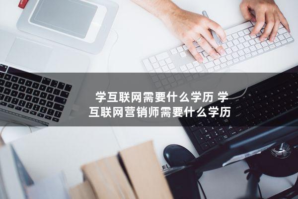 学互联网需要什么学历(学互联网营销师需要什么学历)